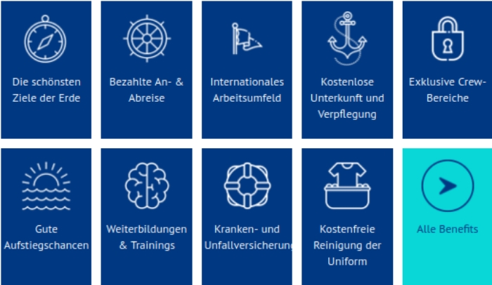 Die schönsten Ziele der Erde;
            Bezahlte An- & Abreise;
            Internationales Arbeitsumfeld;
            Kostenlose Unterkunft und Verpflegung;
            Exklusive Crew-Bereiche;
            Gute Aufstiegschancen;
            Weiterbildungen & Trainings;
            Kranken- und Unfallversicherung;
            Kostenfreie Reinigung der Uniform;
            Alle Benefits;